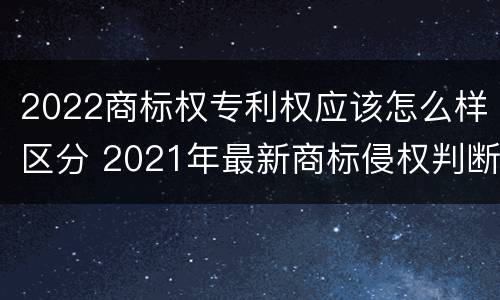 2022商标权专利权应该怎么样区分 2021年最新商标侵权判断标准