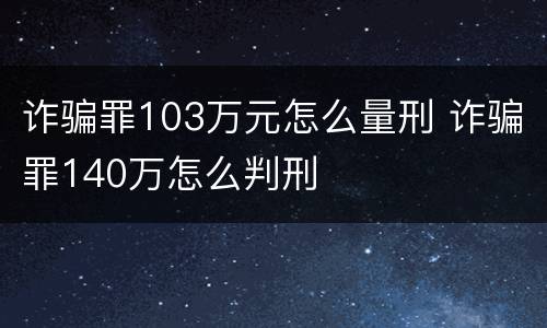 诈骗罪103万元怎么量刑 诈骗罪140万怎么判刑