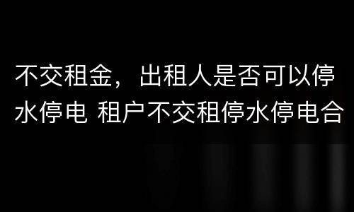 不交租金，出租人是否可以停水停电 租户不交租停水停电合法吗