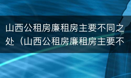 山西公租房廉租房主要不同之处（山西公租房廉租房主要不同之处有哪些）