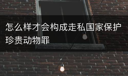 怎么样才会构成走私国家保护珍贵动物罪
