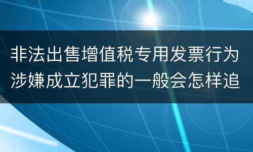 非法出售增值税专用发票行为涉嫌成立犯罪的一般会怎样追究刑事责任