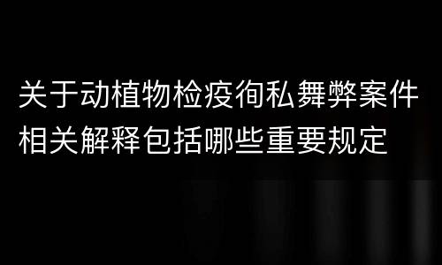 关于动植物检疫徇私舞弊案件相关解释包括哪些重要规定