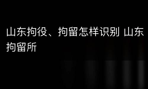山东拘役、拘留怎样识别 山东拘留所