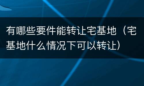 有哪些要件能转让宅基地（宅基地什么情况下可以转让）