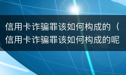 信用卡诈骗罪该如何构成的（信用卡诈骗罪该如何构成的呢）