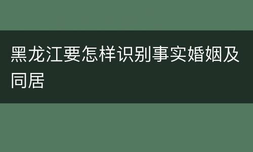 黑龙江要怎样识别事实婚姻及同居