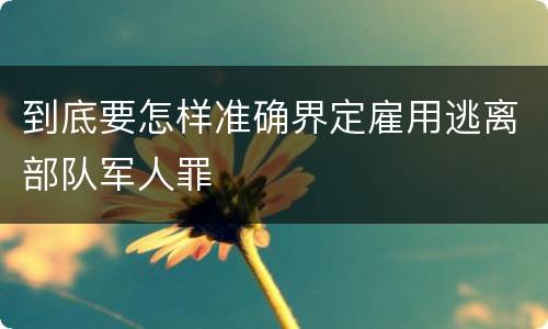 到底要怎样准确界定雇用逃离部队军人罪