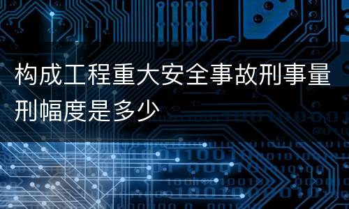 构成工程重大安全事故刑事量刑幅度是多少