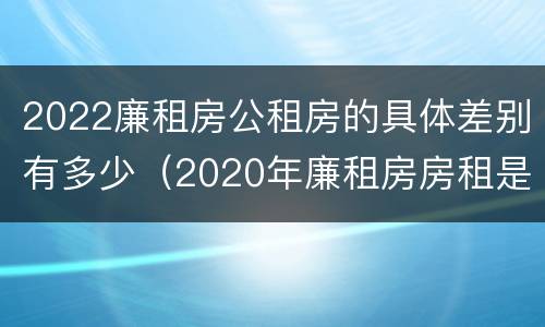 2022廉租房公租房的具体差别有多少（2020年廉租房房租是多少）