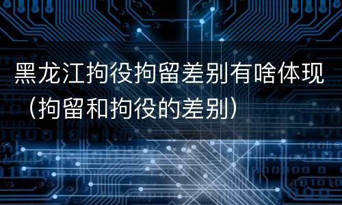 黑龙江拘役拘留差别有啥体现（拘留和拘役的差别）