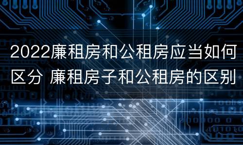 2022廉租房和公租房应当如何区分 廉租房子和公租房的区别