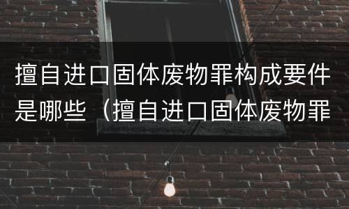 擅自进口固体废物罪构成要件是哪些（擅自进口固体废物罪怎么处罚）