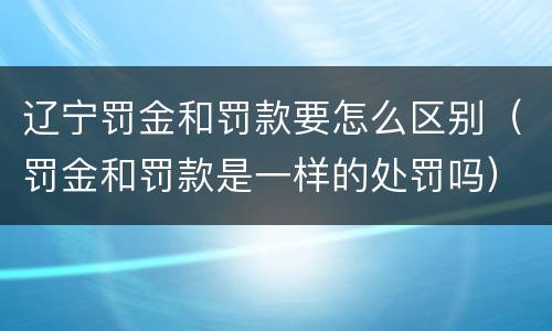 辽宁罚金和罚款要怎么区别（罚金和罚款是一样的处罚吗）