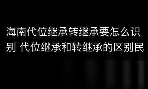 海南代位继承转继承要怎么识别 代位继承和转继承的区别民法典