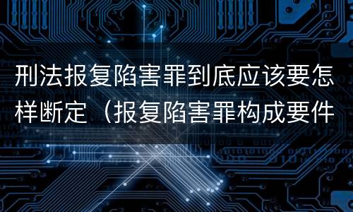 刑法报复陷害罪到底应该要怎样断定（报复陷害罪构成要件）