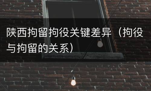 陕西拘留拘役关键差异（拘役与拘留的关系）