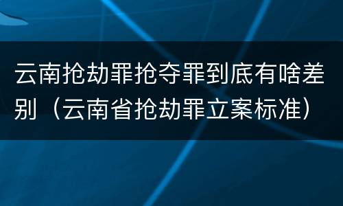 云南抢劫罪抢夺罪到底有啥差别（云南省抢劫罪立案标准）