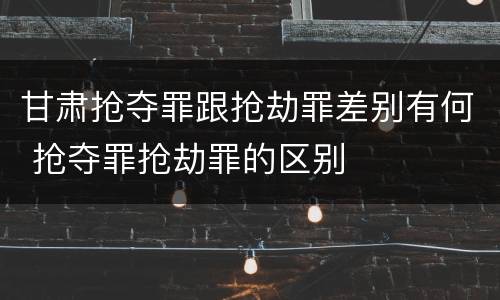 甘肃抢夺罪跟抢劫罪差别有何 抢夺罪抢劫罪的区别