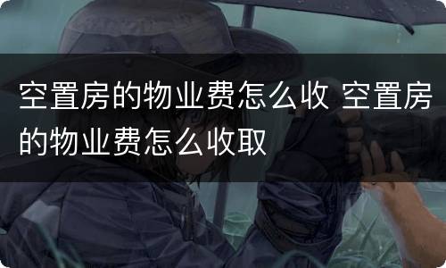 空置房的物业费怎么收 空置房的物业费怎么收取