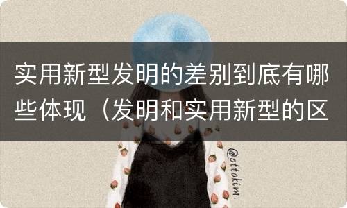 实用新型发明的差别到底有哪些体现（发明和实用新型的区别有）