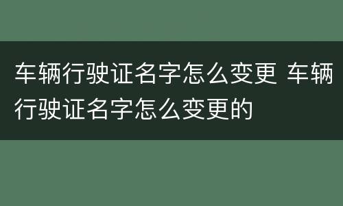车辆行驶证名字怎么变更 车辆行驶证名字怎么变更的
