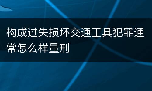 构成过失损坏交通工具犯罪通常怎么样量刑