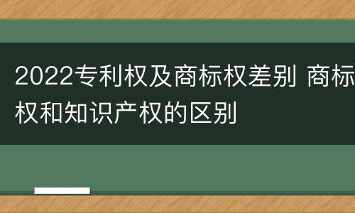 2022专利权及商标权差别 商标权和知识产权的区别