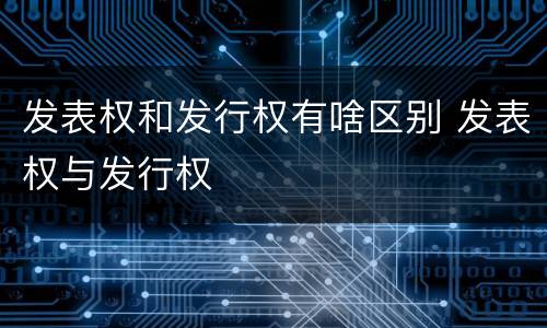 发表权和发行权有啥区别 发表权与发行权