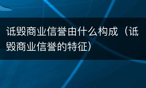 诋毁商业信誉由什么构成（诋毁商业信誉的特征）