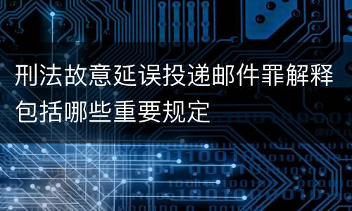 刑法故意延误投递邮件罪解释包括哪些重要规定
