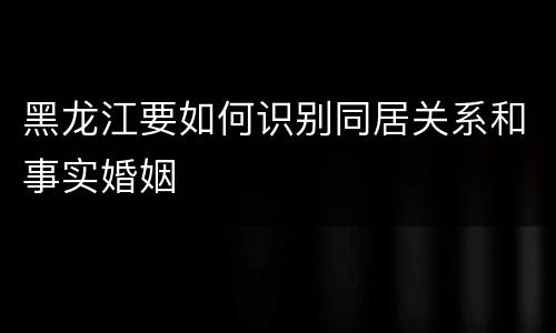 黑龙江要如何识别同居关系和事实婚姻