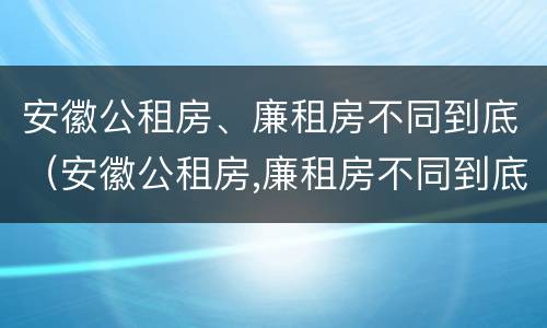 安徽公租房、廉租房不同到底（安徽公租房,廉租房不同到底怎么办）