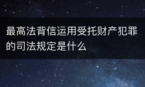 最高法背信运用受托财产犯罪的司法规定是什么