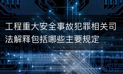 工程重大安全事故犯罪相关司法解释包括哪些主要规定