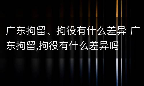 广东拘留、拘役有什么差异 广东拘留,拘役有什么差异吗