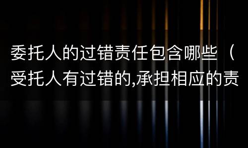 委托人的过错责任包含哪些（受托人有过错的,承担相应的责任）