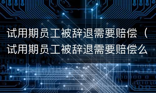 试用期员工被辞退需要赔偿（试用期员工被辞退需要赔偿么）