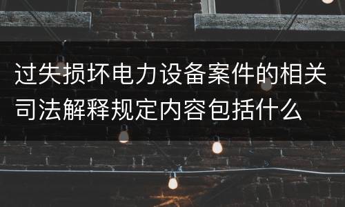 过失损坏电力设备案件的相关司法解释规定内容包括什么