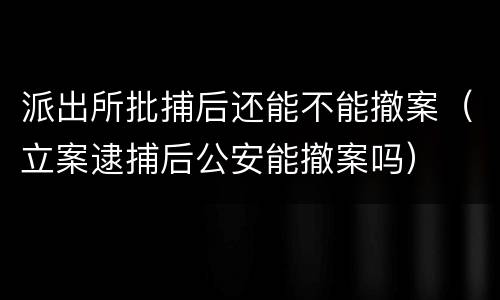 派出所批捕后还能不能撤案（立案逮捕后公安能撤案吗）