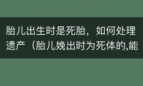 胎儿出生时是死胎，如何处理遗产（胎儿娩出时为死体的,能继承遗产吗）