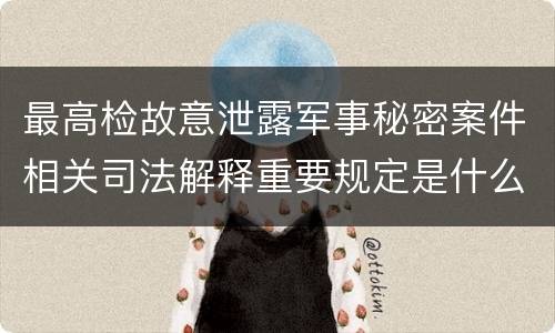 最高检故意泄露军事秘密案件相关司法解释重要规定是什么