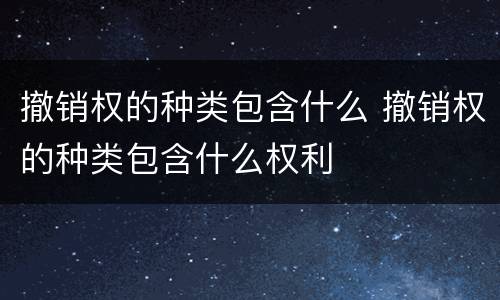 撤销权的种类包含什么 撤销权的种类包含什么权利