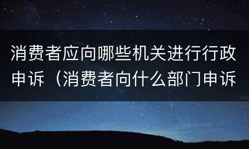 消费者应向哪些机关进行行政申诉（消费者向什么部门申诉）