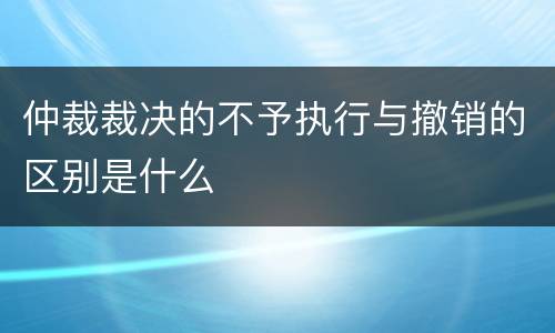 仲裁裁决的不予执行与撤销的区别是什么
