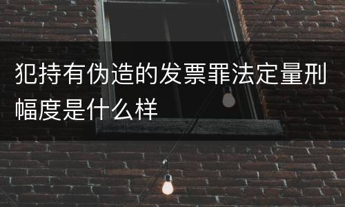 犯持有伪造的发票罪法定量刑幅度是什么样