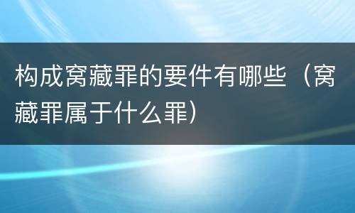 构成窝藏罪的要件有哪些（窝藏罪属于什么罪）
