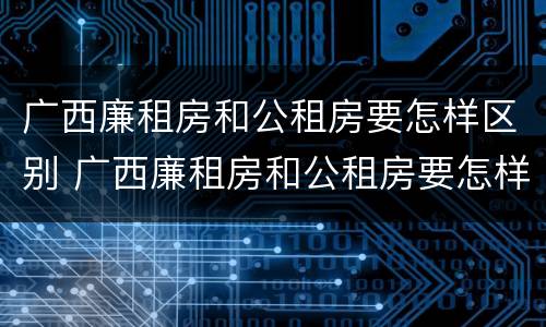 广西廉租房和公租房要怎样区别 广西廉租房和公租房要怎样区别图片