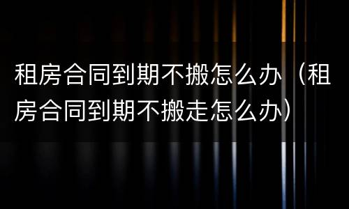 租房合同到期不搬怎么办（租房合同到期不搬走怎么办）