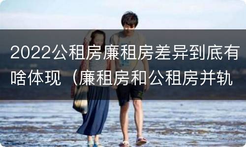 2022公租房廉租房差异到底有啥体现（廉租房和公租房并轨了吗）
